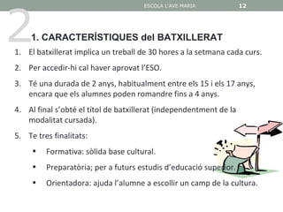 2
                                     ESCOLA L'AVE MARIA             12

                                                                    12


    1. CARACTERÍSTIQUES del BATXILLERAT
1. El batxillerat implica un treball de 30 hores a la setmana cada curs.
2. Per accedir-hi cal haver aprovat l’ESO.
3. Té una durada de 2 anys, habitualment entre els 15 i els 17 anys,
   encara que els alumnes poden romandre fins a 4 anys.
4. Al final s’obté el títol de batxillerat (independentment de la
   modalitat cursada).
5. Te tres finalitats:
     •   Formativa: sòlida base cultural.
     •   Preparatòria; per a futurs estudis d’educació superior.
     •   Orientadora: ajuda l’alumne a escollir un camp de la cultura.
 