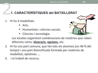 2
                                ESCOLA L'AVE MARIA      13

                                                        13


    1. CARACTERÍSTIQUES del BATXILLERAT

1. Hi ha 3 modalitats.
           • Arts.
           • Humanitats i ciències socials.
           • Ciències i tecnologia.
     Les escoles organitzen combinacions de matèries que reben
     diferents noms: itineraris, opcions, etc.
2. Hi ha una part comuna, que fan tots els alumnes (un 46 % del
   temps) i una part diversificada formada per matèries de
   modalitat, optatives ...
3. i el treball de recerca.
 