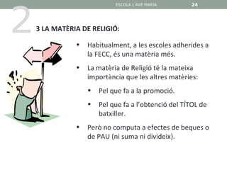 2
                            ESCOLA L'AVE MARIA       24




    3 LA MATÈRIA DE RELIGIÓ:

               •   Habitualment, a les escoles adherides a
                   la FECC, és una matèria més.
               •   La matèria de Religió té la mateixa
                   importància que les altres matèries:
                   •   Pel que fa a la promoció.
                   •   Pel que fa a l’obtenció del TÍTOL de
                       batxiller.
               •   Però no computa a efectes de beques o
                   de PAU (ni suma ni divideix).
 