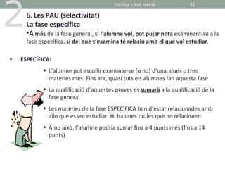 2
                                         ESCOLA L'AVE MARIA            32

      6. Les PAU (selectivitat)
      La fase específica
      •A més de la fase general, si l’alumne vol, pot pujar nota examinant-se a la
      fase específica, si del que s’examina té relació amb el que vol estudiar.

•   ESPECÍFICA:
            • L’alumne pot escollir examinar-se (o no) d’una, dues o tres
              matèries més. Fins ara, quasi tots els alumnes fan aquesta fase
            • La qualificació d’aquestes proves es sumarà a la qualificació de la
              fase general
            • Les matèries de la fase ESPECÍFICA han d’estar relacionades amb
              allò que es vol estudiar. Hi ha unes taules que ho relacionen
            • Amb això, l’alumne podria sumar fins a 4 punts més (fins a 14
              punts)
 