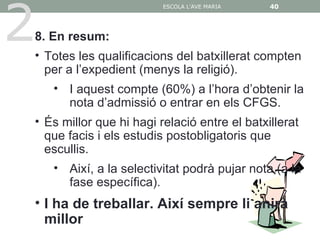 2
                         ESCOLA L'AVE MARIA   40




8. En resum:
• Totes les qualificacions del batxillerat compten
  per a l’expedient (menys la religió).
    • I aquest compte (60%) a l’hora d’obtenir la
      nota d’admissió o entrar en els CFGS.
• És millor que hi hagi relació entre el batxillerat
  que facis i els estudis postobligatoris que
  escullis.
    • Així, a la selectivitat podrà pujar nota (a la
      fase específica).
• I ha de treballar. Així sempre li anirà
  millor
 