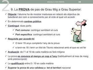 2
                                          ESCOLA L'AVE MARIA              44



     9. La PROVA de pas de Grau Mig a Grau Superior:
 Objecte: l’alumne ha de mostrar maduresa en relació als objectius de
  batxillerat així com a coneixements per al cicle al qual vol accedir
 En determinats centres públics.
 Contingut: dues parts:
        Part comuna: contingut semblant al curs
        Part específica: contingut semblant al curs
 Requisits per accedir-hi:
        O tenir 19 anys complerts l’any de la prova
        o tenir-ne 18 i tenir un títol de Tècnic relacionat amb el que es vol fer
 Avaluació: de l’1 al 10 de cada matèria es farà mitjana
 La prova es convoca al menys un cop a l’any (habitualment al mes de maig;
  amb preinscripció)
 La qualificació entre 0 i 10 en cada matèria
 Superar la prova té una validesa a tot el territori nacional
 