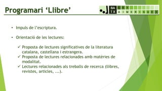 Programari ‘Llibre’
• Impuls de l’escriptura.
• Orientació de les lectures:
 Proposta de lectures significatives de la literatura
catalana, castellana i estrangera.
 Proposta de lectures relacionades amb matèries de
modalitat.
 Lectures relacionades als treballs de recerca (llibres,
revistes, articles, ...).
 