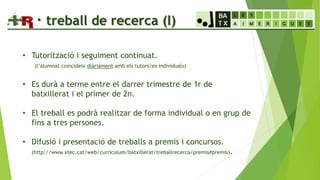 · treball de recerca (I)
• Tutorització i seguiment continuat.
(l’alumnat coincideix diàriament amb els tutors/es individuals)
• Es durà a terme entre el darrer trimestre de 1r de
batxillerat i el primer de 2n.
• El treball es podrà realitzar de forma individual o en grup de
fins a tres persones.
• Difusió i presentació de treballs a premis i concursos.
(http://www.xtec.cat/web/curriculum/batxillerat/treballrecerca/premis#premis).
 