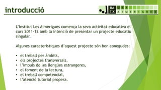 introducció
L’Institut Les Aimerigues comença la seva activitat educativa el
curs 2011-12 amb la intenció de presentar un projecte educatiu
singular.
Algunes característiques d’aquest projecte són ben conegudes:
• el treball per àmbits,
• els projectes transversals,
• l’impuls de les llengües estrangeres,
• el foment de la lectura,
• el treball competencial,
• l’atenció tutorial propera.
 
