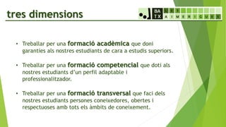 tres dimensions
• Treballar per una formació acadèmica que doni
garanties als nostres estudiants de cara a estudis superiors.
• Treballar per una formació competencial que doti als
nostres estudiants d’un perfil adaptable i
professionalitzador.
• Treballar per una formació transversal que faci dels
nostres estudiants persones coneixedores, obertes i
respectuoses amb tots els àmbits de coneixement.
 