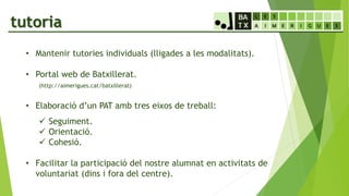 tutoria
• Mantenir tutories individuals (lligades a les modalitats).
• Portal web de Batxillerat.
(http://aimerigues.cat/batxillerat)
• Elaboració d’un PAT amb tres eixos de treball:
 Seguiment.
 Orientació.
 Cohesió.
• Facilitar la participació del nostre alumnat en activitats de
voluntariat (dins i fora del centre).
 