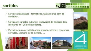 sortides
• Sortides didàctiques i formatives, tant de grup com de
modalitat.
• Sortida de caràcter cultural i transversal de diversos dies
(conjunta 1r i 2n de batxillerat).
• Participació en activitats acadèmiques externes: concursos,
xerrades, setmana de la ciència, ...
 