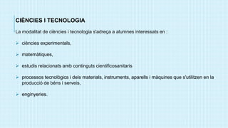 CIÈNCIES I TECNOLOGIA
La modalitat de ciències i tecnologia s'adreça a alumnes interessats en :
 ciències experimentals,
 matemàtiques,
 estudis relacionats amb continguts cientificosanitaris
 processos tecnològics i dels materials, instruments, aparells i màquines que s'utilitzen en la
producció de béns i serveis,
 enginyeries.
 