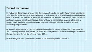 Treball de recerca
El Treball de Recerca és una activitat d'investigació que ha de fer tot l'alumnat de batxillerat.
S'ha d'iniciar preferentment durant el primer curs i presentar obligatòriament durant el segon
curs. L’alumne/a ha de triar un tema per fer un treball de recerca, que estarà tutoritzat per un
professor. Aquest treball contribueix a desenvolupar la capacitat de recerca adequada a
aquest nivell d’estudis, capacitat que és imprescindible per afrontar amb èxit opcions
acadèmiques posteriors
Al nostre institut s’inicia el mes de maig de 1r curs i es presenta a finals del 1r trimestre de
2n curs ( la qualificació del procés de realització compta un 50% de la nota i el producte final
i l’exposició oral davant del tribunal l’altre 50%).
No té càrrega lectiva, però sí computa un 10% de la mitjana de batxillerat.
 