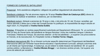 FORMES DE CURSAR EL BATXILLERAT:
Presencial: Amb assistència obligatòria i obligació de justificar degudament els absentismes.
Batxillerat a distància. Per als alumnes majors de 18 anys l'Institut Obert de Catalunya (IOC) ofereix la
possibilitat de realitzar el batxillerat a distància, per via telemàtica.
Batxillerat nocturn. Adreçat a persones de 18 anys o més, o bé entre els 16 i els 18 anys i acreditar, per
motius laborals o altres que a criteri del Consell Escolar ho justifiquin, la impossibilitat de seguir estudis en
règim diürn. A L’Hospitalet a l’Institut Santa Eulàlia
Batxibac. S’imparteix en centres específicament autoritzats pel Departament d'Educació. Té un currículum
mixt (un terç de l'horari lectiu del batxillerat en llengua francesa i inclou les matèries Llengua i Literatura
Franceses i Història de França). Els alumnes obtenen el títol de batxillerat i, si superen una prova externa
en francès, el de baccalauréat. A L’Hospitalet només a l’Institut Torres i Bages.
Batxillerat internacional (BI). És un itinerari curricular específic determinat per l'Organització del Batxillerat
Internacional (IBO) per fomentar l'excel·lència educativa i l'aprofundiment curricular, adreçat a alumnes amb
un alt interès per l'aprenentatge. A Catalunya, es pot obtenir la doble titulació de batxillerat i BI en quatre
centres públics ( a Barcelona a i‘Institut Moisès Broggi ) i en diversos centres privats. Cal superar una
prova de selecció per accedir-hi.
 