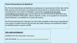 Premis Extraordinaris de Batxillerat
Els Premis Extraordinaris de Batxillerat constitueixen el reconeixement oficial dels mèrits
dels alumnes que demostren una preparació d’excel·lència en aquesta etapa. Aquest
reconeixement, que consta a l’expedient, proporciona l’exempció de les taxes
universitàries per al primer curs i permet optar als Premis Nacionals de Batxillerat que
convoca el Ministeri d’Educació, Cultura i Esports; a més, un curs gratuït en una escola
oficial d’idiomes i una estada en un centre de recerca.
Els Premis Extraordinaris s’atorguen en funció dels resultats d’unes proves específiques
a les quals s’hi poden inscriure els alumnes que hagin obtingut una qualificació mitjana
de batxillerat igual o superior a 8,75.
PER A MÉS INFORMACIÓ :
GENERALITAT DE CATALUNYA. Gencat.cat
QUÈ ESTUDIAR http://queestudiar.gencat.cat/ca/estudis/batxillerat/
 