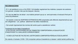 RECOMANACIONS
- El 1r de batxillerat no és un 5è d’ESO. Cal treballar regularment les matèries i preparar els exàmens
( en general, compten més que les tasques i deures)
- En cap cas mai heu de deixar una matèria pensant que ja us serà aprovada a l’avaluació final per la
Junta de professors.
- Cal assistir a totes les SORTIDES EXTRAESCOLARS preparades pels diferents departaments ja que
són obligatòries i cal justificar adientment les faltes d’assistència.
- Cal complir rigorosament les normes del centre quant a assistència i actitud.
Tractament de les faltes d’assistència:
- 8 FALTES NO JUSTIFICADES EN UN TRIMESTRE COMPORTARAN LA QUALIFICACIÓ
D’INSUFICIENT A L’AVALUACIÓ CORRESPONENT.
- 15 DIES LECTIUS DE FALTES NO JUSTIFICADES COMPORTEN PÈRDUA D’ESCOLARITAT.
Els retards a l’entrada ( 8:30h i 12h) comporten pèrdua d’assistència a classes i caldrà també justificar-los.
 