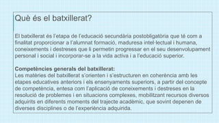 Què és el batxillerat?
El batxillerat és l’etapa de l’educació secundària postobligatòria que té com a
finalitat proporcionar a l’alumnat formació, maduresa intel·lectual i humana,
coneixements i destreses que li permetin progressar en el seu desenvolupament
personal i social i incorporar-se a la vida activa i a l’educació superior.
Competències generals del batxillerat:
Les matèries del batxillerat s’orienten i s’estructuren en coherència amb les
etapes educatives anteriors i els ensenyaments superiors, a partir del concepte
de competència, entesa com l’aplicació de coneixements i destreses en la
resolució de problemes i en situacions complexes, mobilitzant recursos diversos
adquirits en diferents moments del trajecte acadèmic, que sovint depenen de
diverses disciplines o de l’experiència adquirida.
 