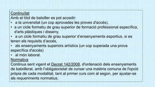 Continuïtat
Amb el títol de batxiller es pot accedir:
• a la universitat (un cop aprovades les proves d'accés),
• a un cicle formatiu de grau superior de formació professional específica,
d'arts plàstiques i disseny,
• a un cicle formatiu de grau superior d’ensenyaments esportius, si es
tenen els requisits d’accés,
• als ensenyaments superiors artístics (un cop superada una prova
específica d'accés)
• al món laboral.
Normativa
Continua sent vigent el Decret 142/2008, d'ordenació dels ensenyaments
de batxillerat, amb l’obligatorietat de cursar una matèria comuna de l'opció
pròpia de cada modalitat, tant al primer curs com al segon, per ajustar-se
als requeriments normatius.
 