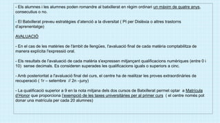 - Els alumnes i les alumnes poden romandre al batxillerat en règim ordinari un màxim de quatre anys,
consecutius o no.
- El Batxillerat preveu estratègies d’atenció a la diversitat ( PI per Dislèxia o altres trastorns
d’aprenentatge)
AVALUACIÓ
- En el cas de les matèries de l'àmbit de llengües, l'avaluació final de cada matèria comptabilitza de
manera explícita l'expressió oral.
- Els resultats de l'avaluació de cada matèria s'expressen mitjançant qualificacions numèriques (entre 0 i
10) sense decimals. Es consideren superades les qualificacions iguals o superiors a cinc.
- Amb posterioritat a l'avaluació final del curs, el centre ha de realitzar les proves extraordinàries de
recuperació ( 1r – setembre // 2n –juny)
- La qualificació superior a 9 en la nota mitjana dels dos cursos de Batxillerat permet optar a Matrícula
d’Honor que proporciona l’exempció de les taxes universitàries per al primer curs ( el centre només pot
donar una matrícula per cada 20 alumnes)
 