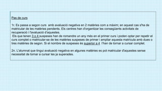Pas de curs
1r. Es passa a segon curs amb avaluació negativa en 2 matèries com a màxim; en aquest cas s'ha de
matricular de les matèries pendents. Els centres han d'organitzar les consegüents activitats de
recuperació i l'avaluació d’aquestes.
Els que tenen 3 o 4 suspeses han de romandre un any més en el primer curs i poden optar per repetir el
curs complet o matricular-se de les matèries suspeses de primer i ampliar aquesta matrícula amb dues o
tres matèries de segon. Si el nombre de suspeses és superior a 4 l’han de tornar a cursar complet.
2n. L'alumnat que tingui avaluació negativa en algunes matèries es pot matricular d'aquestes sense
necessitat de tornar a cursar les ja superades.
 