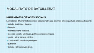 MODALITATS DE BATXILLERAT
HUMANITATS I CIÈNCIES SOCIALS
La modalitat d'humanitats i ciències socials s'adreça a alumnes amb inquietuds relacionades amb:
estudis lingüístics i literaris,
filosofia,
manifestacions culturals,
ciències socials, jurídiques, polítiques i econòmiques,
gestió i administració pública,
comunicació, relacions públiques,
publicitat,
turisme i altres serveis d'oci.
 