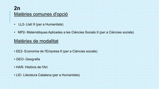 2n
Matèries comunes d'opció
• LL2- Llatí II (per a Humanitats)
• MP2- Matemàtiques Aplicades a les Ciències Socials II (per a Ciències socials)
Matèries de modalitat
• EE2- Economia de l'Empresa II (per a Ciències socials)
• GEO- Geografia
• HAR- Història de l'Art
• LIC- Literatura Catalana (per a Humanitats)
 