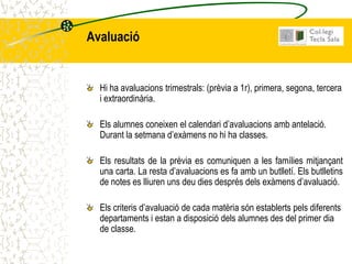 Avaluació


  Hi ha avaluacions trimestrals: (prèvia a 1r), primera, segona, tercera
  i extraordinària.

  Els alumnes coneixen el calendari d’avaluacions amb antelació.
  Durant la setmana d’exàmens no hi ha classes.

  Els resultats de la prèvia es comuniquen a les famílies mitjançant
  una carta. La resta d’avaluacions es fa amb un butlletí. Els butlletins
  de notes es lliuren uns deu dies després dels exàmens d’avaluació.

  Els criteris d’avaluació de cada matèria són establerts pels diferents
  departaments i estan a disposició dels alumnes des del primer dia
  de classe.
 