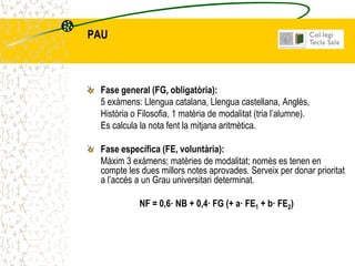 PAU



 Fase general (FG, obligatòria):
 5 exàmens: Llengua catalana, Llengua castellana, Anglès,
 Història o Filosofia, 1 matèria de modalitat (tria l’alumne).
 Es calcula la nota fent la mitjana aritmètica.

 Fase específica (FE, voluntària):
 Màxim 3 exàmens; matèries de modalitat; només es tenen en
 compte les dues millors notes aprovades. Serveix per donar prioritat
 a l’accés a un Grau universitari determinat.

            NF = 0,6· NB + 0,4· FG (+ a· FE1 + b· FE2)
 