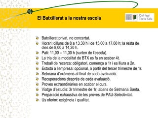 El Batxillerat a la nostra escola


  Batxillerat privat, no concertat.
  Horari: dilluns de 8 a 13,30 h i de 15,00 a 17,00 h; la resta de
  dies de 8,00 a 14,30 h.
  Pati: 11,00 – 11,30 h (surten de l’escola).
  La tria de la modalitat de BTX es fa en acabar 4t.
  Treball de recerca: obligatori, comença a 1r i es lliura a 2n.
  Estada a l’empresa: opcional, a partir del tercer trimestre de 1r.
  Setmana d’exàmens al final de cada avaluació.
  Recuperacions després de cada avaluació.
  Proves extraordinàries en acabar el curs.
  Viatge d’estudis: 3r trimestre de 1r, abans de Setmana Santa.
  Preparació exhaustiva de les proves de PAU-Selectivitat.
  Us oferim: exigència i qualitat.
 