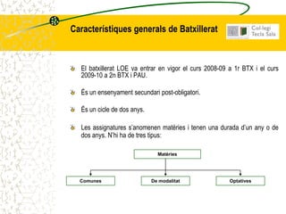 Característiques generals de Batxillerat



  El batxillerat LOE va entrar en vigor el curs 2008-09 a 1r BTX i el curs
  2009-10 a 2n BTX i PAU.

  És un ensenyament secundari post-obligatori.

  És un cicle de dos anys.

  Les assignatures s’anomenen matèries i tenen una durada d’un any o de
  dos anys. N’hi ha de tres tipus:

                               Matèries




  Comunes                    De modalitat               Optatives
 