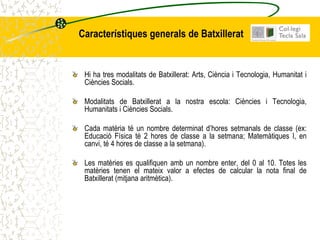Característiques generals de Batxillerat


 Hi ha tres modalitats de Batxillerat: Arts, Ciència i Tecnologia, Humanitat i
 Ciències Socials.

 Modalitats de Batxillerat a la nostra escola: Ciències i Tecnologia,
 Humanitats i Ciències Socials.

 Cada matèria té un nombre determinat d’hores setmanals de classe (ex:
 Educació Física té 2 hores de classe a la setmana; Matemàtiques I, en
 canvi, té 4 hores de classe a la setmana).

 Les matèries es qualifiquen amb un nombre enter, del 0 al 10. Totes les
 matèries tenen el mateix valor a efectes de calcular la nota final de
 Batxillerat (mitjana aritmètica).
 