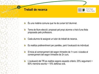 Treball de recerca



  És una matèria comuna que ha de cursar tot l’alumnat.

  Tema de lliure elecció: proposat pel propi alumne o triat d’una llista
  proposada pels professors.

  Cada alumne té assignat un tutor de treball de recerca.

  Es realitza preferentment per parelles, però l’avaluació és individual.

  S’inicia al començament del segon trimestre de 1r curs i s’acaba al
  començament del segon trimestre de 2n curs.

  L’avaluació del TR es realitza segons aquests criteris: 25% seguiment +
  60% memòria escrita + 15% defensa oral.
 