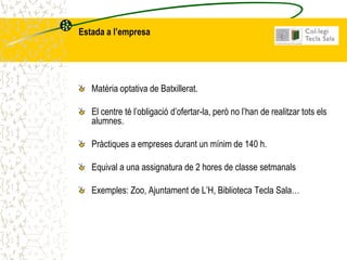 Estada a l’empresa




   Matèria optativa de Batxillerat.

   El centre té l’obligació d’ofertar-la, però no l’han de realitzar tots els
   alumnes.

   Pràctiques a empreses durant un mínim de 140 h.

   Equival a una assignatura de 2 hores de classe setmanals

   Exemples: Zoo, Ajuntament de L’H, Biblioteca Tecla Sala…
 