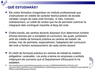 - QUÈ ESTUDIARÀS?
   Els cicles formatius s'organitzen en mòduls professionals que
    s'estructuren en crèdits de caràcter teorico-pràctic de durada
    variable i propis de cada cicle formatiu. A més, inclouen,
    ordinàriament, un crèdit de síntesi que ha de permetre culminar la
    integració dels continguts impartits al llarg del cicle.

   D'altra banda, els centres docents disposen d'un determinat nombre
    d'hores lectives per a completar el currículum, les quals, juntament
    amb els crèdits de formació pràctica en centres de treball i de
    síntesi, han de permetre, especialment, l'adaptació del currículum
    del cicle a l'entorn socioeconòmic de cada centre docent.

   El crèdit de formació pràctica en centres de treball és matèria
    obligatòria i avaluable, i es porta a terme en empreses o entitats
    mitjançant els convenis que el Departament d'Educació hi ha
    establert.
   http://www20.gencat.cat/portal/site/queestudiar/menuitem.ef1906fb69d36fe8e85c7273b0c0e1a0/?
    vgnextoid=593137a9f4f2b210VgnVCM2000009b0c1e0aRCRD&vgnextchannel=593137a9f4f2b210VgnVCM2000
    009b0c1e0aRCRD&vgnextfmt=default
 
