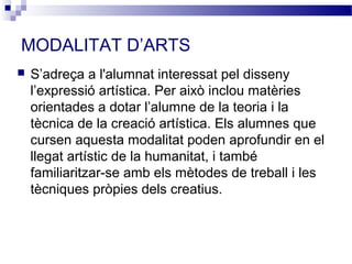 MODALITAT D’ARTS
   S’adreça a l'alumnat interessat pel disseny
    l’expressió artística. Per això inclou matèries
    orientades a dotar l’alumne de la teoria i la
    tècnica de la creació artística. Els alumnes que
    cursen aquesta modalitat poden aprofundir en el
    llegat artístic de la humanitat, i també
    familiaritzar-se amb els mètodes de treball i les
    tècniques pròpies dels creatius.
 