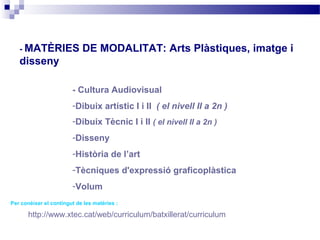 - MATÈRIES               DE MODALITAT: Arts Plàstiques, imatge i
   disseny

                        - Cultura Audiovisual
                        -Dibuix artístic I i II ( el nivell II a 2n )
                        -Dibuix Tècnic I i II ( el nivell II a 2n )
                        -Disseny
                        -Història de l’art
                        -Tècniques d'expressió graficoplàstica
                        -Volum
Per conèixer el contingut de les matèries :

       http://www.xtec.cat/web/curriculum/batxillerat/curriculum
 