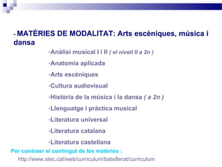 - MATÈRIES       DE MODALITAT: Arts escèniques, música i
 dansa
               -Anàlisi musical I i II ( el nivell II a 2n )
               -Anatomia aplicada
               -Arts escèniques
               -Cultura audiovisual
               -Història de la música i la dansa ( a 2n )
               -Llenguatge i pràctica musical
               -Literatura universal
               -Literatura catalana
               -Literatura castellana
Per conèixer el contingut de les matèries :
  http://www.xtec.cat/web/curriculum/batxillerat/curriculum
 