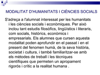MODALITAT D’HUMANITATS I CIÈNCIES SOCIALS

S'adreça a l'alumnat interessat per les humanitats
  i les ciències socials i econòmiques. Per això
  inclou tant estudis filosòfics, lingüístics i literaris,
  com socials, històrics, econòmics i
  empresarials. Els alumnes que cursen aquesta
  modalitat poden aprofundir en el passat i en el
  present del fenomen humà, de la seva història,
  societat i cultura, i també familiaritzar-se amb
  els mètodes de treball i les tècniques
  científiques que permeten un apropament
  rigorós i crític a la realitat humana .
 
