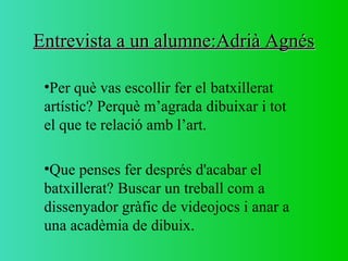 Entrevista a un alumne:Adrià AgnésEntrevista a un alumne:Adrià Agnés
•Per què vas escollir fer el batxillerat
artístic? Perquè m’agrada dibuixar i tot
el que te relació amb l’art.
•Que penses fer després d'acabar el
batxillerat? Buscar un treball com a
dissenyador gràfic de videojocs i anar a
una acadèmia de dibuix.
 