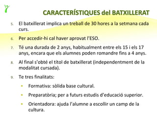 5.   El batxillerat implica un treball de 30 hores a la setmana cada
     curs.
6.   Per accedir-hi cal haver aprovat l’ESO.
7.   Té una durada de 2 anys, habitualment entre els 15 i els 17
     anys, encara que els alumnes poden romandre fins a 4 anys.
8.   Al final s’obté el títol de batxillerat (independentment de la
     modalitat cursada).
9.   Te tres finalitats:
     •    Formativa: sòlida base cultural.
     •    Preparatòria; per a futurs estudis d’educació superior.
     •    Orientadora: ajuda l’alumne a escollir un camp de la
          cultura.
 