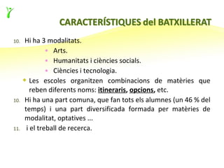 10.   Hi ha 3 modalitats.
               • Arts.
               • Humanitats i ciències socials.
               • Ciències i tecnologia.
       Les escoles organitzen combinacions de matèries que
         reben diferents noms: itineraris, opcions, etc.
10.   Hi ha una part comuna, que fan tots els alumnes (un 46 % del
      temps) i una part diversificada formada per matèries de
      modalitat, optatives ...
11.    i el treball de recerca.
 