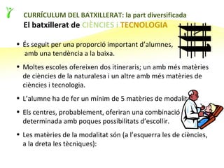17

  CURRÍCULUM DEL BATXILLERAT: la part diversificada
  El batxillerat de CIÈNCIES i TECNOLOGIA

• És seguit per una proporció important d’alumnes,
  amb una tendència a la baixa.
• Moltes escoles ofereixen dos itineraris; un amb més matèries
  de ciències de la naturalesa i un altre amb més matèries de
  ciències i tecnologia.
• L’alumne ha de fer un mínim de 5 matèries de modalitat.
• Els centres, probablement, oferiran una combinació
  determinada amb poques possibilitats d’escollir.
• Les matèries de la modalitat són (a l’esquerra les de ciències,
  a la dreta les tècniques):
 