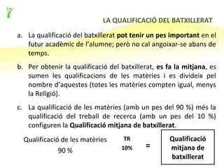 LA QUALIFICACIÓ DEL BATXILLERAT
a. La qualificació del batxillerat pot tenir un pes important en el
   futur acadèmic de l’alumne; però no cal angoixar-se abans de
   temps.
b. Per obtenir la qualificació del batxillerat, es fa la mitjana, es
   sumen les qualificacions de les matèries i es divideix pel
   nombre d’aquestes (totes les matèries compten igual, menys
   la Religió).
c. La qualificació de les matèries (amb un pes del 90 %) més la
   qualificació del treball de recerca (amb un pes del 10 %)
   configuren la Qualificació mitjana de batxillerat.
  Qualificació de les matèries      TR              Qualificació
              90 %                 10%     =        mitjana de
                                                    batxillerat
 