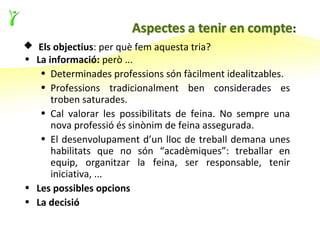  Els objectius: per què fem aquesta tria?
• La informació: però ...
   • Determinades professions són fàcilment idealitzables.
   • Professions tradicionalment ben considerades es
      troben saturades.
   • Cal valorar les possibilitats de feina. No sempre una
      nova professió és sinònim de feina assegurada.
   • El desenvolupament d’un lloc de treball demana unes
      habilitats que no són “acadèmiques”: treballar en
      equip, organitzar la feina, ser responsable, tenir
      iniciativa, ...
• Les possibles opcions
• La decisió
 