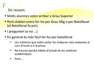 En resum:
• Molts alumnes volen arribar a Grau Superior
• Però dubten entre fer-ho per Grau Mig o per Batxillerat
  (el Batxillerat fa por).
• I pregunten (o no ...)
• En general és més fàcil fer-ho per batxillerat
   •   Les matèries que volen evitar les trobaran més endavant al
       curs d’accés o a la prova
   •   No hauran perdut hàbits d’estudi de les matèries
       acadèmiques.
   •   Però ...
 