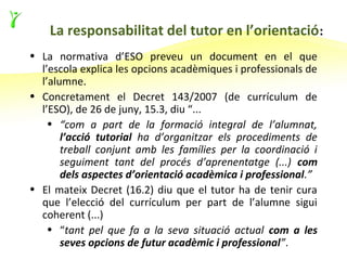 La responsabilitat del tutor en l’orientació :
• La normativa d’ESO preveu un document en el que
  l’escola explica les opcions acadèmiques i professionals de
  l’alumne.
• Concretament el Decret 143/2007 (de currículum de
  l’ESO), de 26 de juny, 15.3, diu “...
    • “com a part de la formació integral de l’alumnat,
       l’acció tutorial ha d’organitzar els procediments de
       treball conjunt amb les famílies per la coordinació i
       seguiment tant del procés d’aprenentatge (...) com
       dels aspectes d’orientació acadèmica i professional.”
• El mateix Decret (16.2) diu que el tutor ha de tenir cura
  que l’elecció del currículum per part de l’alumne sigui
  coherent (...)
    • “tant pel que fa a la seva situació actual com a les
       seves opcions de futur acadèmic i professional”.
 