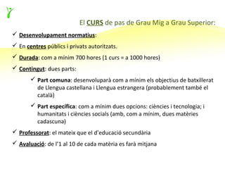El CURS de pas de Grau Mig a Grau Superior:
 Desenvolupament normatius:
 En centres públics i privats autoritzats.
 Durada: com a mínim 700 hores (1 curs = a 1000 hores)
 Contingut: dues parts:
        Part comuna: desenvoluparà com a mínim els objectius de batxillerat
         de Llengua castellana i Llengua estrangera (probablement també el
         català)
        Part específica: com a mínim dues opcions: ciències i tecnologia; i
         humanitats i ciències socials (amb, com a mínim, dues matèries
         cadascuna)
 Professorat: el mateix que el d’educació secundària
 Avaluació: de l’1 al 10 de cada matèria es farà mitjana
 
