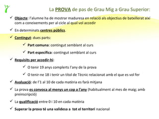 La PROVA de pas de Grau Mig a Grau Superior:
 Objecte: l’alumne ha de mostrar maduresa en relació als objectius de batxillerat així
  com a coneixements per al cicle al qual vol accedir
 En determinats centres públics.
 Contingut: dues parts:
        Part comuna: contingut semblant al curs
        Part específica: contingut semblant al curs
 Requisits per accedir-hi:
        O tenir 19 anys complerts l’any de la prova
        O tenir-ne 18 i tenir un títol de Tècnic relacionat amb el que es vol fer
 Avaluació: de l’1 al 10 de cada matèria es farà mitjana
 La prova es convoca al menys un cop a l’any (habitualment al mes de maig; amb
  preinscripció)
 La qualificació entre 0 i 10 en cada matèria
 Superar la prova té una validesa a tot el territori nacional
 