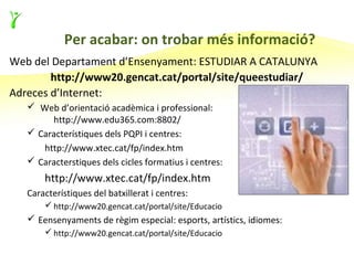 Per acabar: on trobar més informació?
Web del Departament d’Ensenyament: ESTUDIAR A CATALUNYA
        http://www20.gencat.cat/portal/site/queestudiar/
Adreces d’Internet:
    Web d’orientació acadèmica i professional:
        http://www.edu365.com:8802/
    Característiques dels PQPI i centres:
      http://www.xtec.cat/fp/index.htm
    Caracterstiques dels cicles formatius i centres:
       http://www.xtec.cat/fp/index.htm
   Característiques del batxillerat i centres:
        http://www20.gencat.cat/portal/site/Educacio
    Eensenyaments de règim especial: esports, artístics, idiomes:
        http://www20.gencat.cat/portal/site/Educacio
 