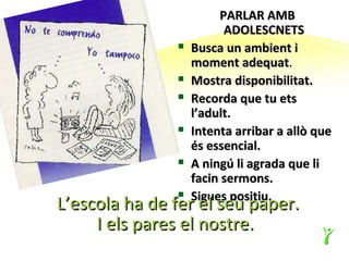 PARLAR AMB
                         ADOLESCNETS
                  Busca un ambient i
                   moment adequat.
                  Mostra disponibilitat.
                  Recorda que tu ets
                   l’adult.
                  Intenta arribar a allò que
                   és essencial.
                  A ningú li agrada que li
                   facin sermons.
                   Sigues positiu.
L’escola ha de fer el seu paper.
               


     I els pares el nostre.
 