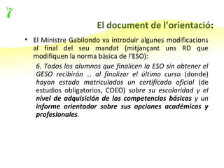El document de l’orientació:
• El Ministre Gabilondo va introduir algunes modificacions
  al final del seu mandat (mitjançant uns RD que
  modifiquen la norma bàsica de l’ESO):
   6. Todos los alumnos que finalicen la ESO sin obtener el
   GESO recibirán … al finalizar el último curso (donde)
   hayan estado matriculados un certificado oficial (de
   estudios obligatorios, COEO) sobre su escolaridad y el
   nivel de adquisición de las competencias básicas y un
   informe orientador sobre sus opciones académicas y
   profesionales.
 