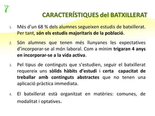 1.   Més d’un 68 % dels alumnes segueixen estudis de batxillerat.
     Per tant, són els estudis majoritaris de la població.
2.   Són alumnes que tenen més llunyanes les expectatives
     d’incorporar-se al món laboral. Com a mínim trigaran 4 anys
     en incorporar-se a la vida activa.
3.   Pel tipus de continguts que s’estudien, seguir el batxillerat
     requereix uns sòlids hàbits d’estudi i certa capacitat de
     treballar amb continguts abstractes que no tenen una
     aplicació pràctica immediata.

4.   El batxillerat està organitzat en matèries: comunes, de
     modalitat i optatives.
 