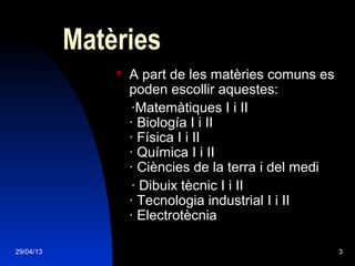 29/04/13 3
Matèries
 A part de les matèries comuns es
poden escollir aquestes:
·Matemàtiques I i II
· Biología I i II
· Física I i II
· Química I i II
· Ciències de la terra i del medi
· Dibuix tècnic I i II
· Tecnologia industrial I i II
· Electrotècnia
 